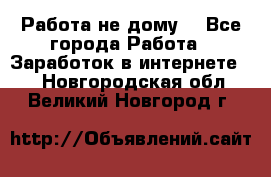 Работа не дому. - Все города Работа » Заработок в интернете   . Новгородская обл.,Великий Новгород г.